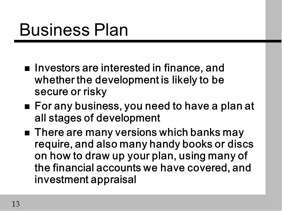 13 Business Plan n Investors are interested in finance, and whether the development is likely to be secure or risky n For any business, you need to have a plan at all stages of development n There are many versions which banks may require, and also many handy books or discs on how to draw up your plan, using many of the financial accounts we have covered, and investment appraisal