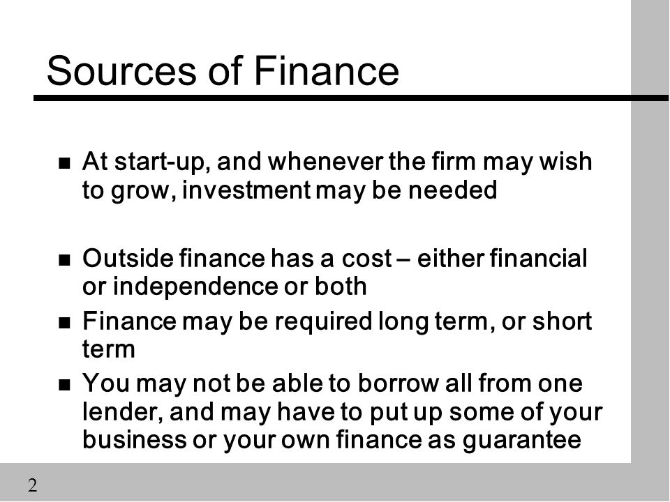 2 Sources of Finance n At start-up, and whenever the firm may wish to grow, investment may be needed n Outside finance has a cost – either financial or independence or both n Finance may be required long term, or short term n You may not be able to borrow all from one lender, and may have to put up some of your business or your own finance as guarantee