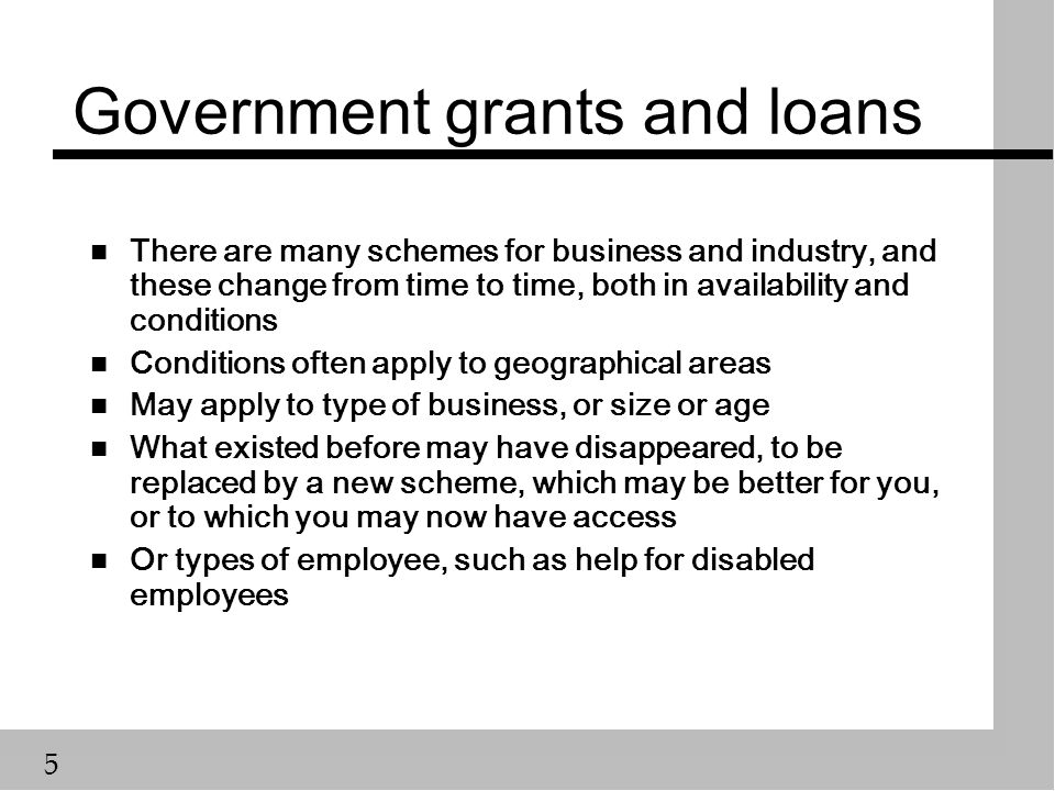 5 Government grants and loans n There are many schemes for business and industry, and these change from time to time, both in availability and conditions n Conditions often apply to geographical areas n May apply to type of business, or size or age n What existed before may have disappeared, to be replaced by a new scheme, which may be better for you, or to which you may now have access n Or types of employee, such as help for disabled employees