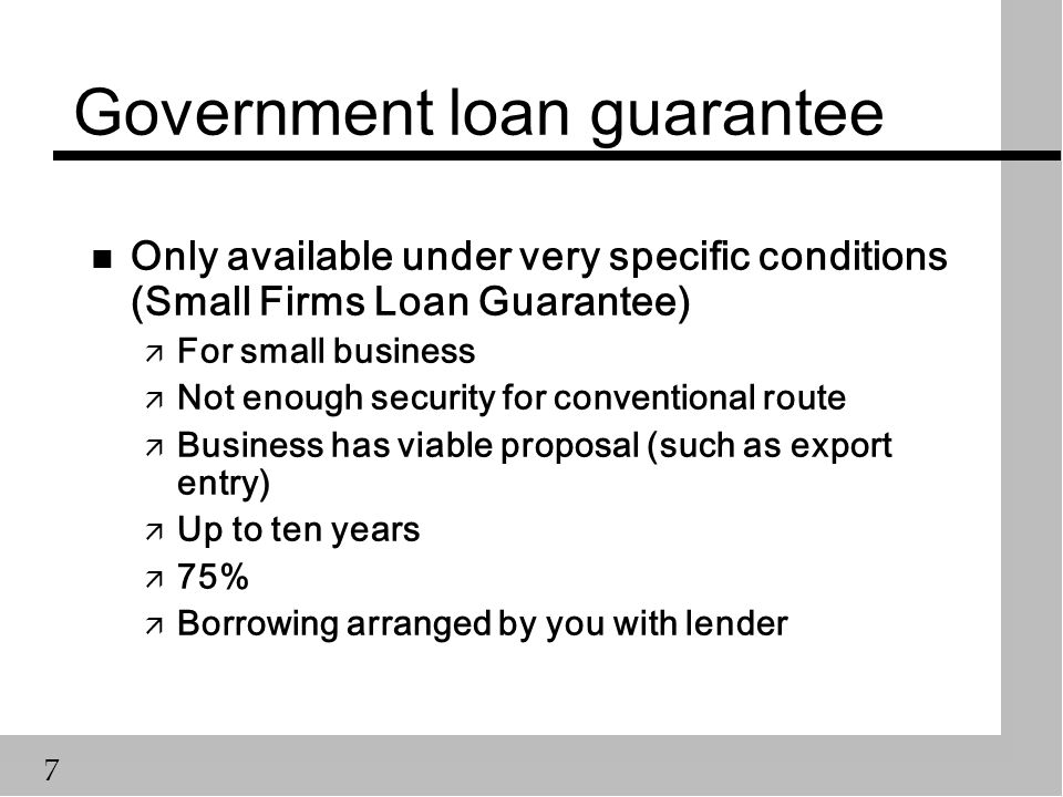 7 Government loan guarantee n Only available under very specific conditions (Small Firms Loan Guarantee) ä For small business ä Not enough security for conventional route ä Business has viable proposal (such as export entry) ä Up to ten years ä 75% ä Borrowing arranged by you with lender