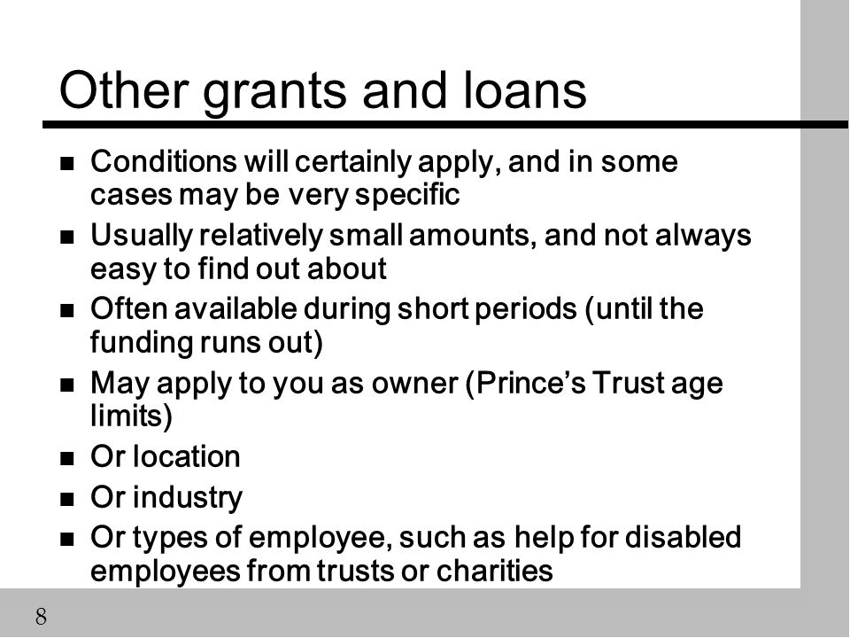 8 Other grants and loans n Conditions will certainly apply, and in some cases may be very specific n Usually relatively small amounts, and not always easy to find out about n Often available during short periods (until the funding runs out) n May apply to you as owner (Prince’s Trust age limits) n Or location n Or industry n Or types of employee, such as help for disabled employees from trusts or charities