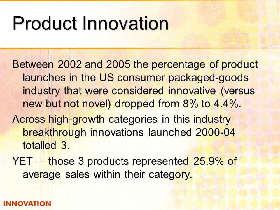 Product Innovation Between 2002 and 2005 the percentage of product launches in the US consumer packaged-goods industry that were considered innovative (versus new but not novel) dropped from 8% to 4.4%.