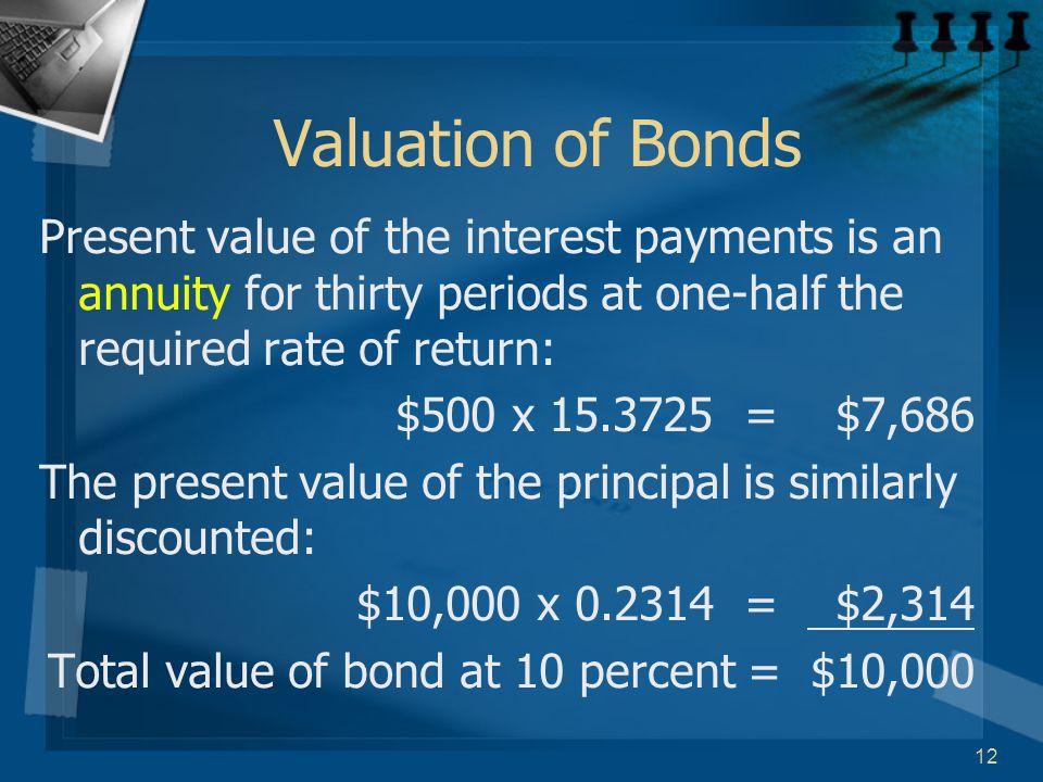 12 Valuation of Bonds Present value of the interest payments is an annuity for thirty periods at one-half the required rate of return: $500 x = $7,686 The present value of the principal is similarly discounted: $10,000 x = $2,314 Total value of bond at 10 percent = $10,000