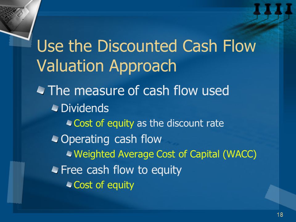 18 Use the Discounted Cash Flow Valuation Approach The measure of cash flow used Dividends Cost of equity as the discount rate Operating cash flow Weighted Average Cost of Capital (WACC) Free cash flow to equity Cost of equity