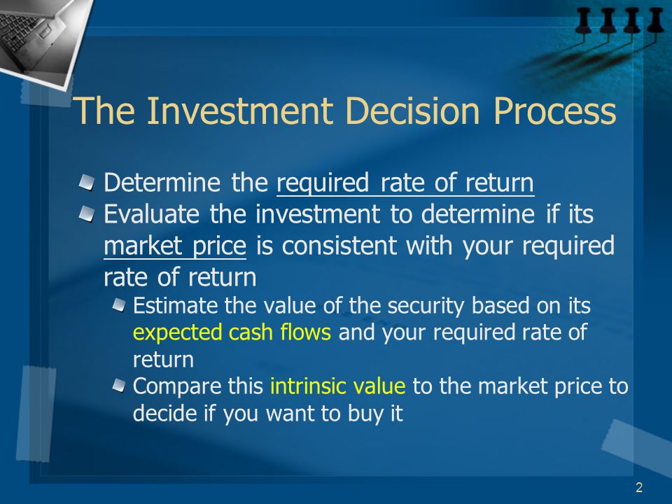 2 The Investment Decision Process Determine the required rate of return Evaluate the investment to determine if its market price is consistent with your required rate of return Estimate the value of the security based on its expected cash flows and your required rate of return Compare this intrinsic value to the market price to decide if you want to buy it