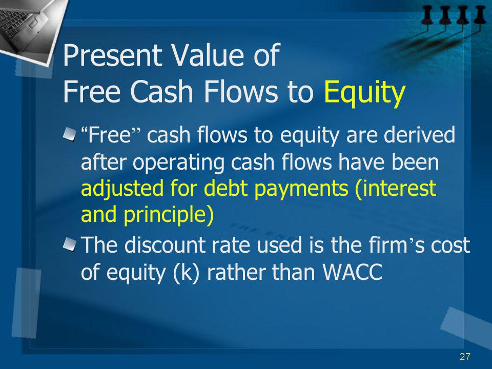 27 Present Value of Free Cash Flows to Equity Free cash flows to equity are derived after operating cash flows have been adjusted for debt payments (interest and principle) The discount rate used is the firm ’ s cost of equity (k) rather than WACC