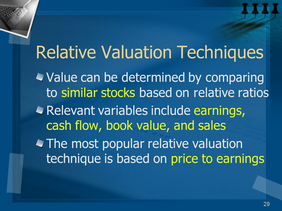 29 Relative Valuation Techniques Value can be determined by comparing to similar stocks based on relative ratios Relevant variables include earnings, cash flow, book value, and sales The most popular relative valuation technique is based on price to earnings