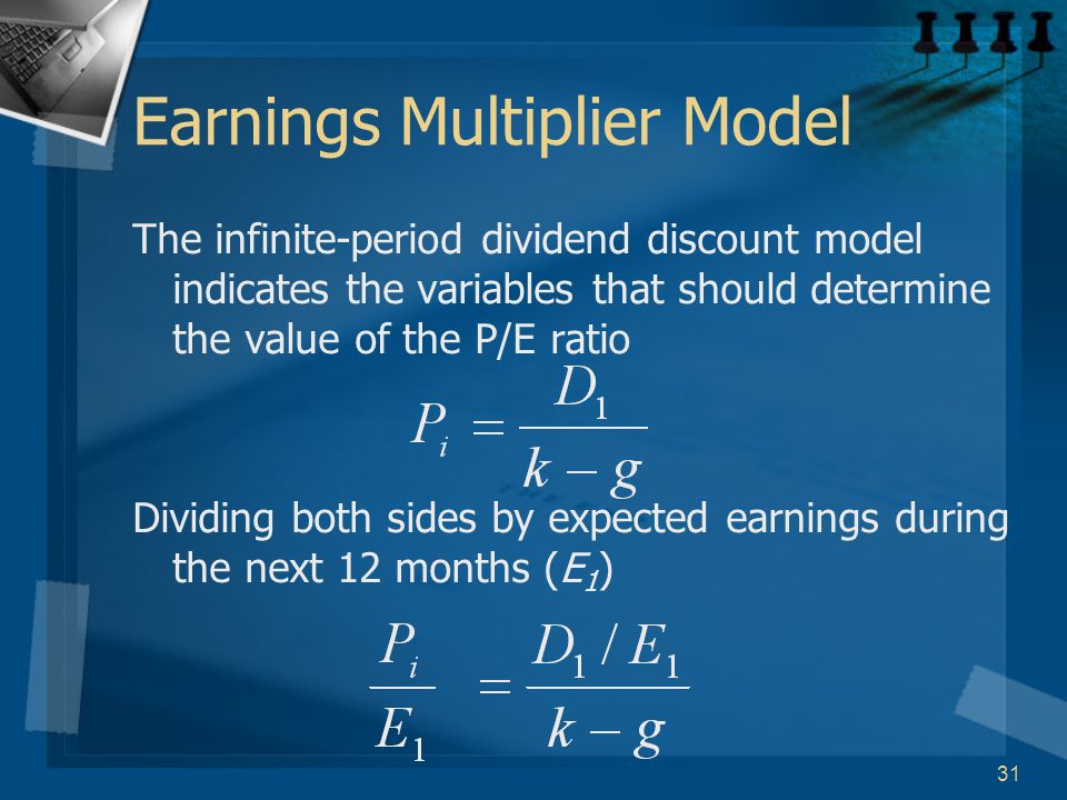 31 Earnings Multiplier Model The infinite-period dividend discount model indicates the variables that should determine the value of the P/E ratio Dividing both sides by expected earnings during the next 12 months (E 1 )