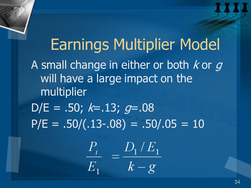 34 Earnings Multiplier Model A small change in either or both k or g will have a large impact on the multiplier D/E =.50; k=.13; g=.08 P/E =.50/( ) =.50/.05 = 10