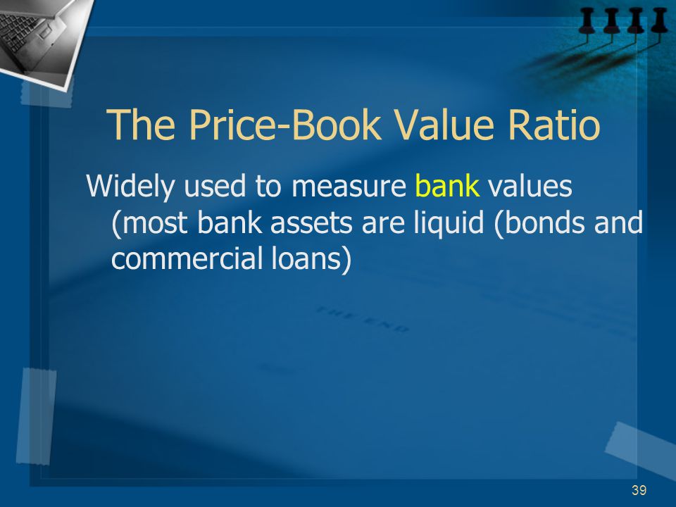 39 The Price-Book Value Ratio Widely used to measure bank values (most bank assets are liquid (bonds and commercial loans)