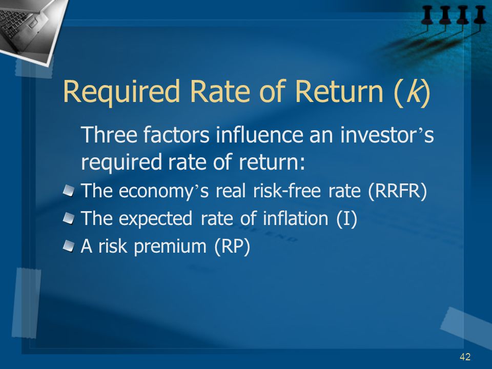 42 Required Rate of Return (k) Three factors influence an investor ’ s required rate of return: The economy ’ s real risk-free rate (RRFR) The expected rate of inflation (I) A risk premium (RP)