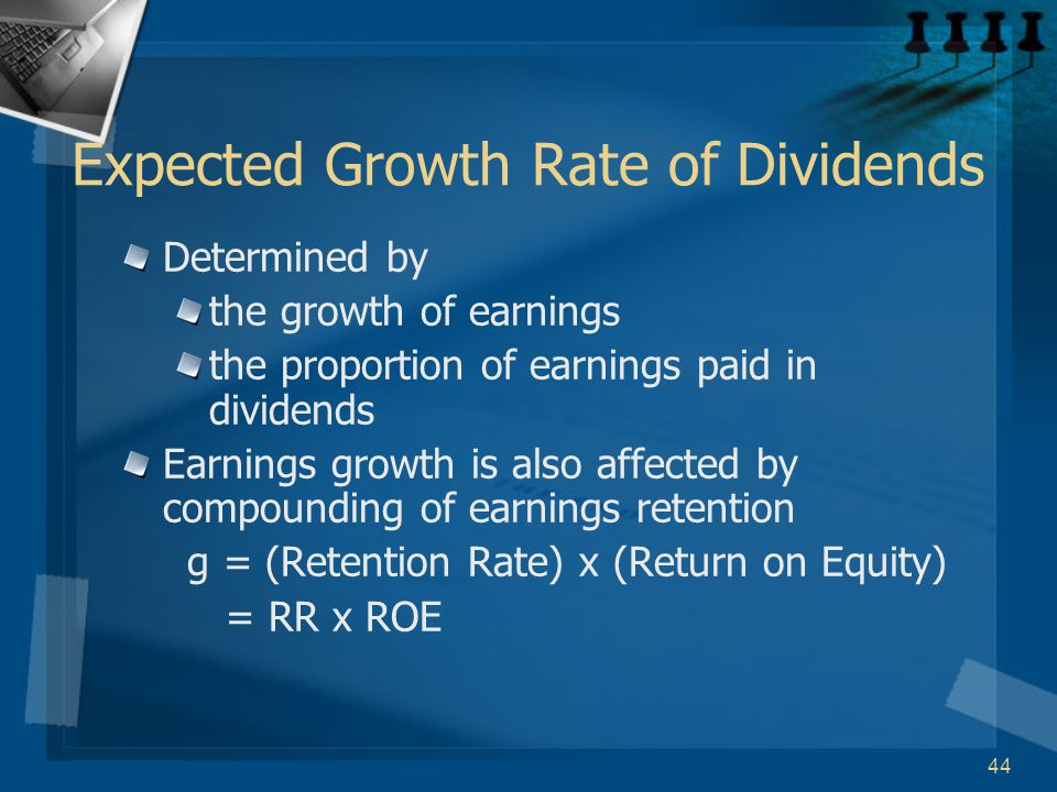 44 Expected Growth Rate of Dividends Determined by the growth of earnings the proportion of earnings paid in dividends Earnings growth is also affected by compounding of earnings retention g = (Retention Rate) x (Return on Equity) = RR x ROE