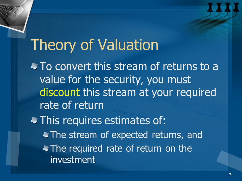 7 Theory of Valuation To convert this stream of returns to a value for the security, you must discount this stream at your required rate of return This requires estimates of: The stream of expected returns, and The required rate of return on the investment