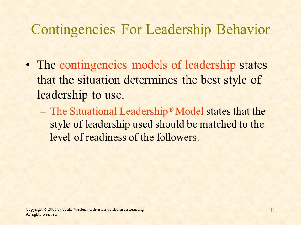 Copyright © 2005 by South-Western, a division of Thomson Learning All rights reserved 11 Contingencies For Leadership Behavior The contingencies models of leadership states that the situation determines the best style of leadership to use.