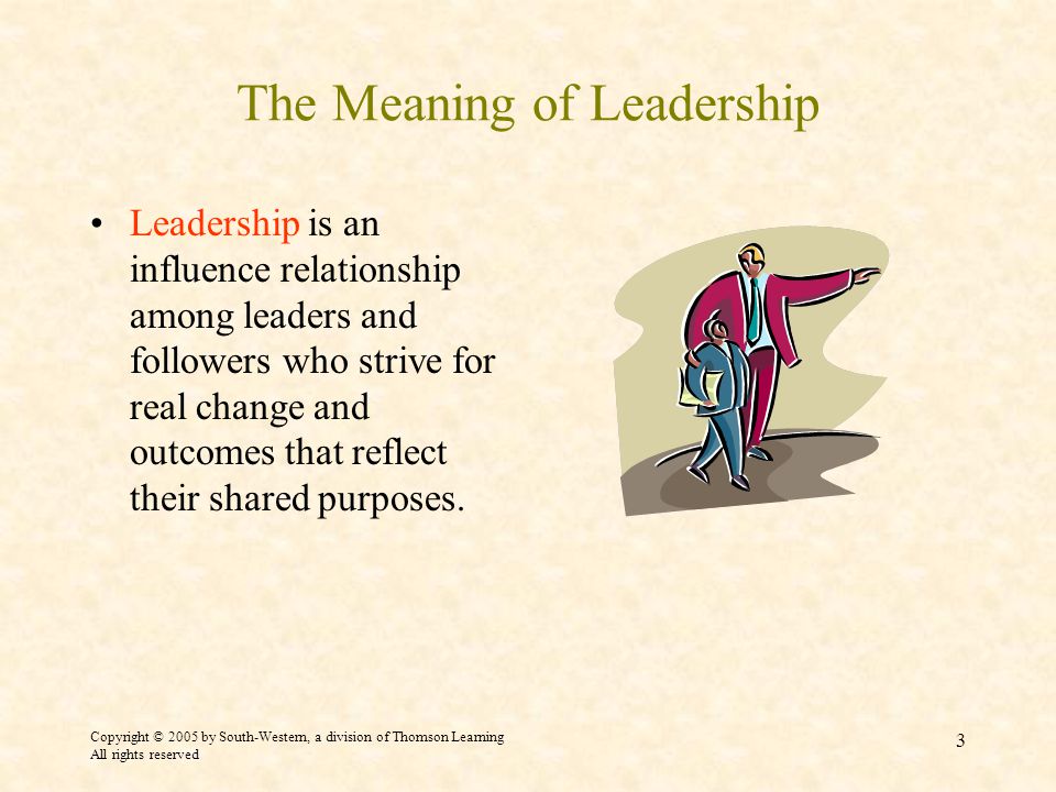 Copyright © 2005 by South-Western, a division of Thomson Learning All rights reserved 3 The Meaning of Leadership Leadership is an influence relationship among leaders and followers who strive for real change and outcomes that reflect their shared purposes.