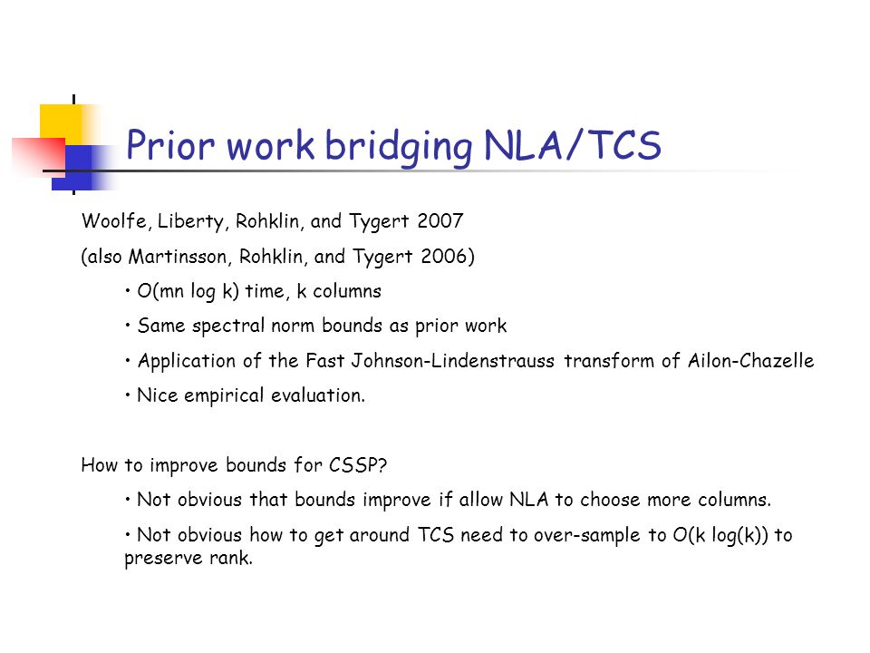 Prior work bridging NLA/TCS Woolfe, Liberty, Rohklin, and Tygert 2007 (also Martinsson, Rohklin, and Tygert 2006) O(mn log k) time, k columns Same spectral norm bounds as prior work Application of the Fast Johnson-Lindenstrauss transform of Ailon-Chazelle Nice empirical evaluation.