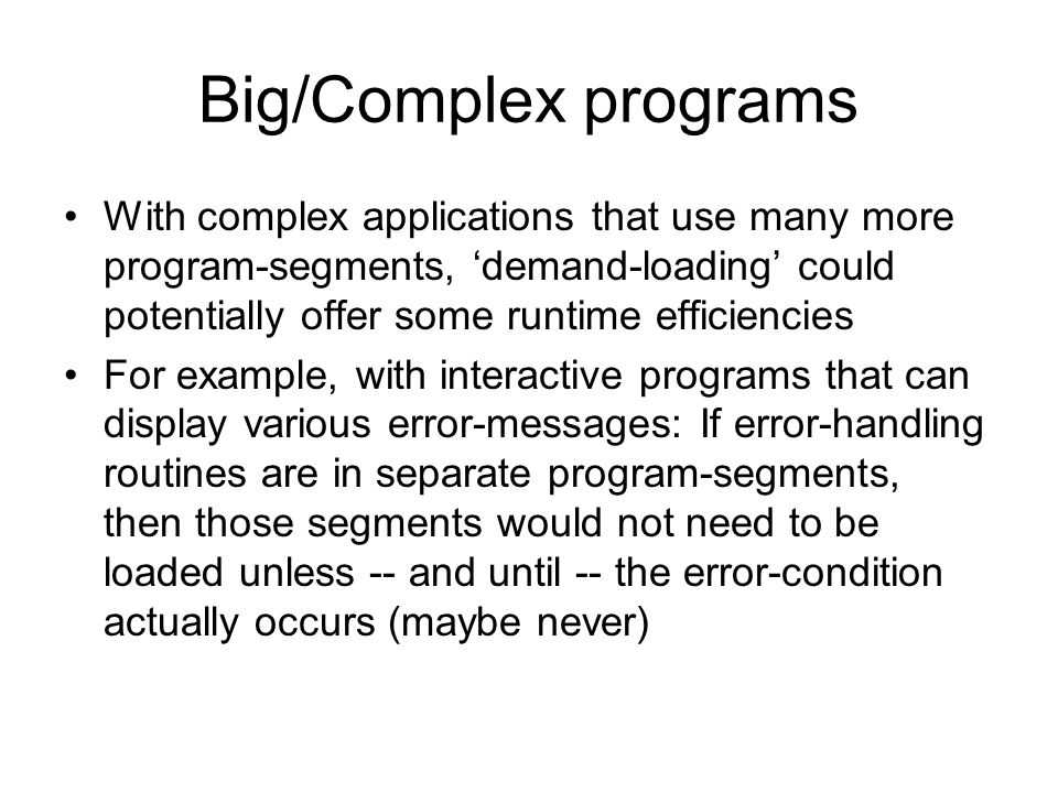 Big/Complex programs With complex applications that use many more program-segments, ‘demand-loading’ could potentially offer some runtime efficiencies For example, with interactive programs that can display various error-messages: If error-handling routines are in separate program-segments, then those segments would not need to be loaded unless -- and until -- the error-condition actually occurs (maybe never)