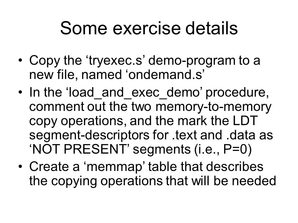 Some exercise details Copy the ‘tryexec.s’ demo-program to a new file, named ‘ondemand.s’ In the ‘load_and_exec_demo’ procedure, comment out the two memory-to-memory copy operations, and the mark the LDT segment-descriptors for.text and.data as ‘NOT PRESENT’ segments (i.e., P=0) Create a ‘memmap’ table that describes the copying operations that will be needed