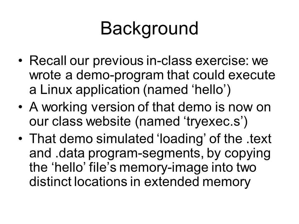 Background Recall our previous in-class exercise: we wrote a demo-program that could execute a Linux application (named ‘hello’) A working version of that demo is now on our class website (named ‘tryexec.s’) That demo simulated ‘loading’ of the.text and.data program-segments, by copying the ‘hello’ file’s memory-image into two distinct locations in extended memory