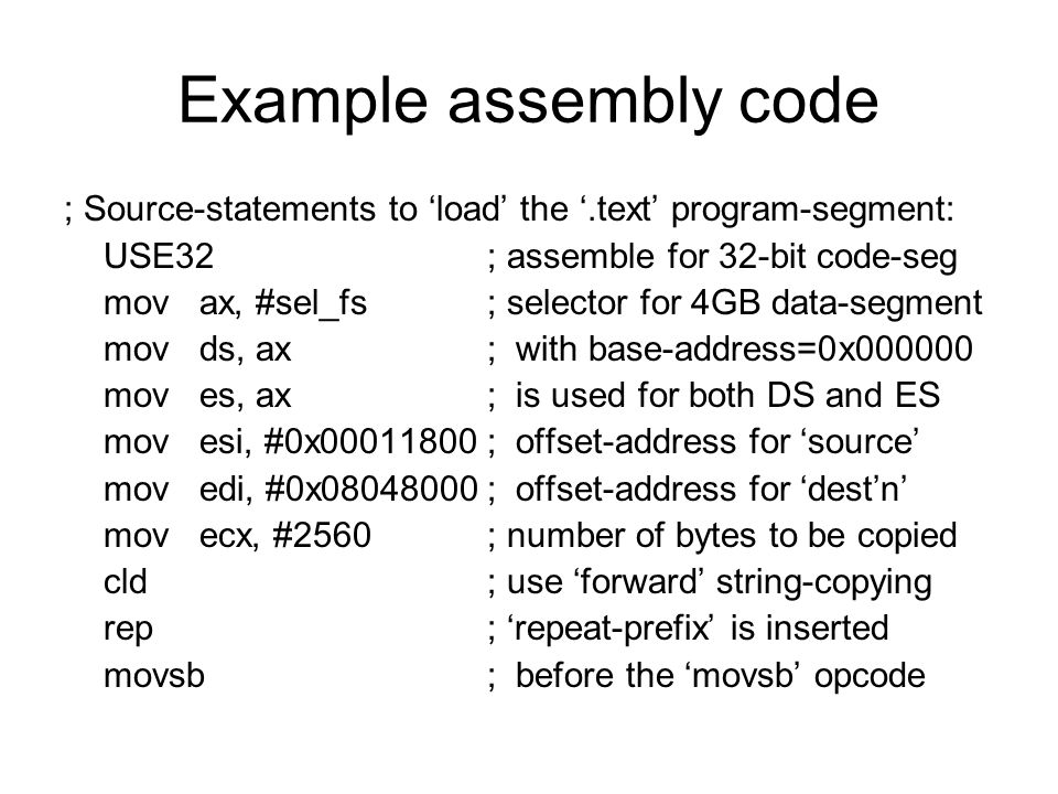 Example assembly code ; Source-statements to ‘load’ the ‘.text’ program-segment: USE32; assemble for 32-bit code-seg mov ax, #sel_fs; selector for 4GB data-segment mov ds, ax; with base-address=0x mov es, ax; is used for both DS and ES mov esi, #0x ; offset-address for ‘source’ mov edi, #0x ; offset-address for ‘dest’n’ mov ecx, #2560; number of bytes to be copied cld; use ‘forward’ string-copying rep; ‘repeat-prefix’ is inserted movsb; before the ‘movsb’ opcode