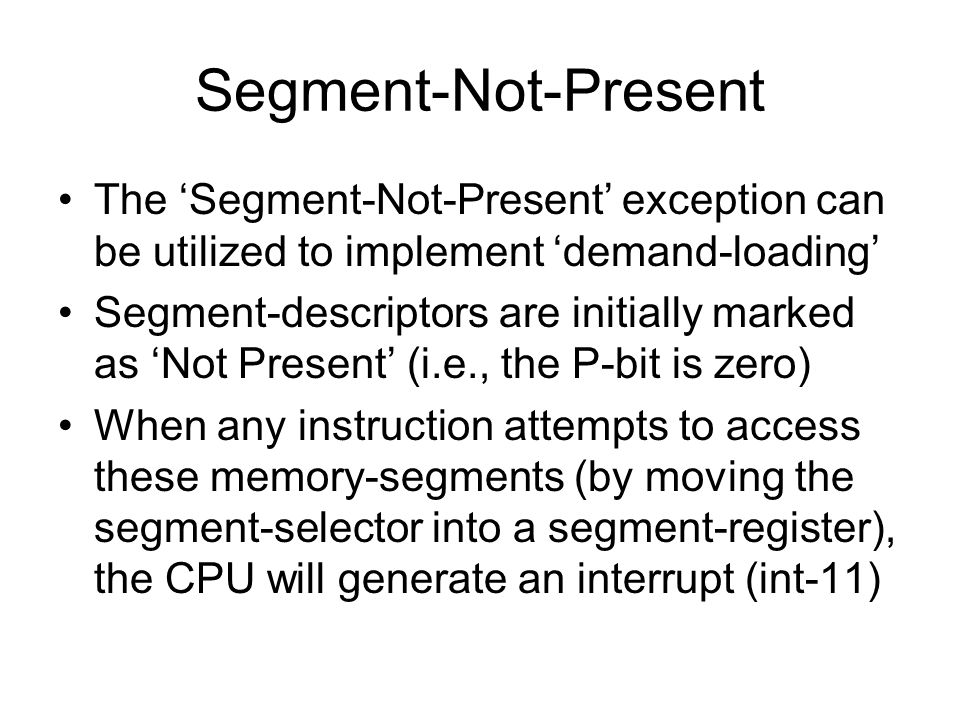 Segment-Not-Present The ‘Segment-Not-Present’ exception can be utilized to implement ‘demand-loading’ Segment-descriptors are initially marked as ‘Not Present’ (i.e., the P-bit is zero) When any instruction attempts to access these memory-segments (by moving the segment-selector into a segment-register), the CPU will generate an interrupt (int-11)