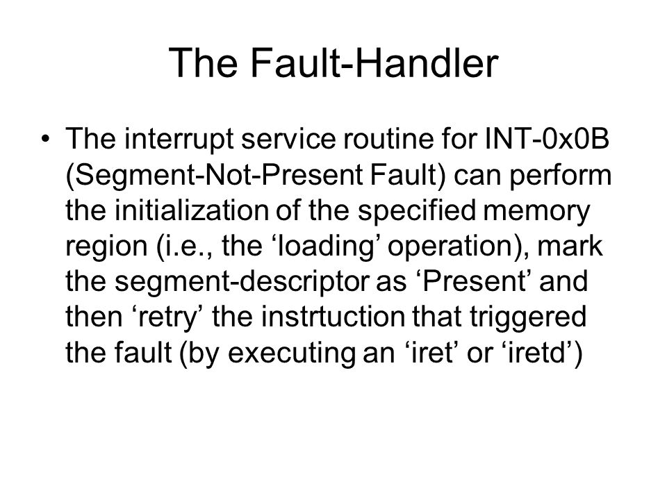 The Fault-Handler The interrupt service routine for INT-0x0B (Segment-Not-Present Fault) can perform the initialization of the specified memory region (i.e., the ‘loading’ operation), mark the segment-descriptor as ‘Present’ and then ‘retry’ the instrtuction that triggered the fault (by executing an ‘iret’ or ‘iretd’)