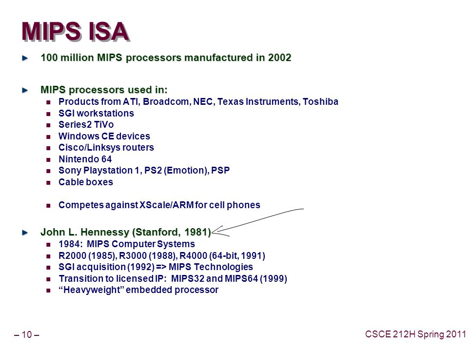 – 10 – CSCE 212H Spring 2011 MIPS ISA 100 million MIPS processors manufactured in 2002 MIPS processors used in: Products from ATI, Broadcom, NEC, Texas Instruments, Toshiba SGI workstations Series2 TiVo Windows CE devices Cisco/Linksys routers Nintendo 64 Sony Playstation 1, PS2 (Emotion), PSP Cable boxes Competes against XScale/ARM for cell phones John L.