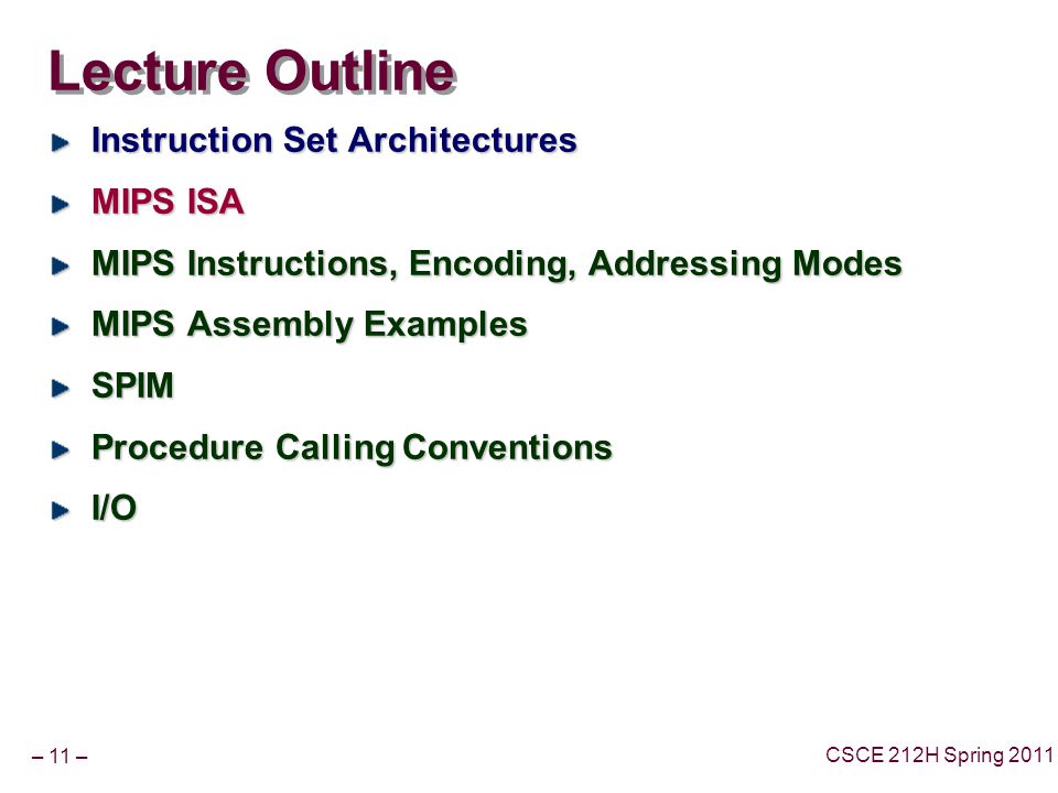 – 11 – CSCE 212H Spring 2011 Lecture Outline Instruction Set Architectures MIPS ISA MIPS Instructions, Encoding, Addressing Modes MIPS Assembly Examples SPIM Procedure Calling Conventions I/O