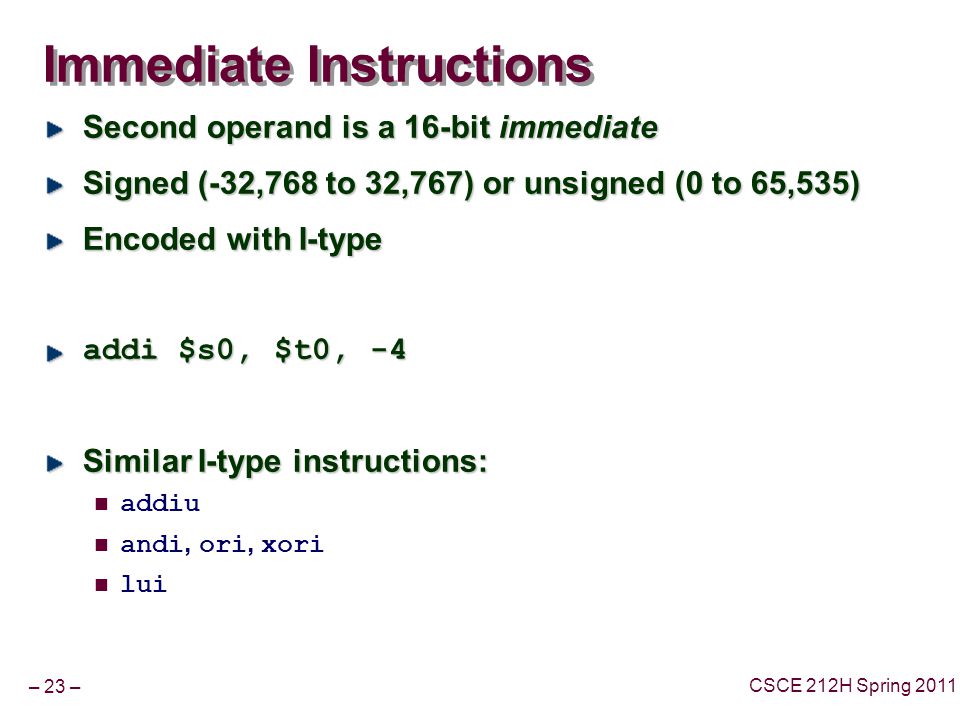 – 23 – CSCE 212H Spring 2011 Immediate Instructions Second operand is a 16-bit immediate Signed (-32,768 to 32,767) or unsigned (0 to 65,535) Encoded with I-type addi $s0, $t0, -4 Similar I-type instructions: addiu andi, ori, xori lui