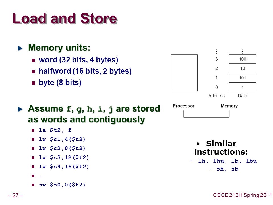 – 27 – CSCE 212H Spring 2011 Load and Store Memory units: word (32 bits, 4 bytes) halfword (16 bits, 2 bytes) byte (8 bits) Assume f, g, h, i, j are stored as words and contiguously la $t2, f lw $s1,4($t2) lw $s2,8($t2) lw $s3,12($t2) lw $s4,16($t2) … sw $s0,0($t2) Similar instructions: –lh, lhu, lb, lbu –sh, sb