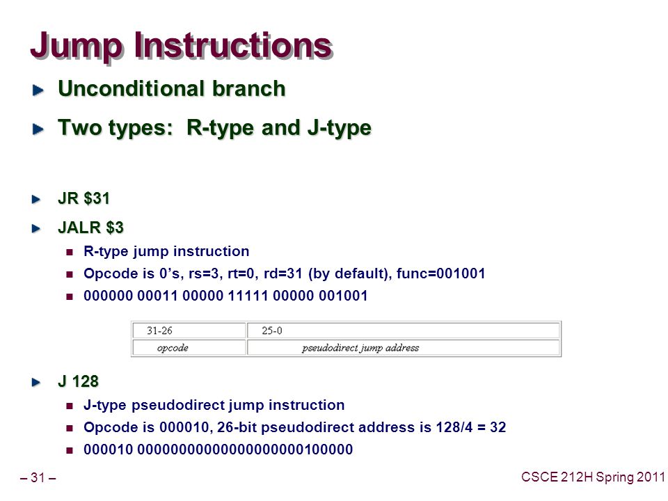 – 31 – CSCE 212H Spring 2011 Jump Instructions Unconditional branch Two types: R-type and J-type JR $31 JALR $3 R-type jump instruction Opcode is 0’s, rs=3, rt=0, rd=31 (by default), func= J 128 J-type pseudodirect jump instruction Opcode is , 26-bit pseudodirect address is 128/4 =