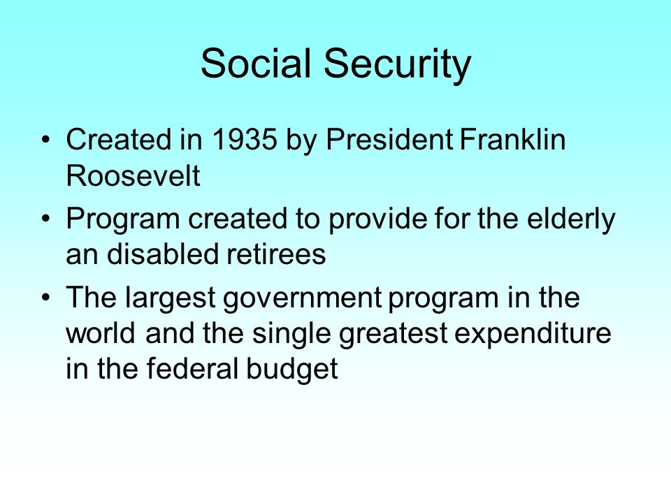 Social Security Created in 1935 by President Franklin Roosevelt Program created to provide for the elderly an disabled retirees The largest government program in the world and the single greatest expenditure in the federal budget