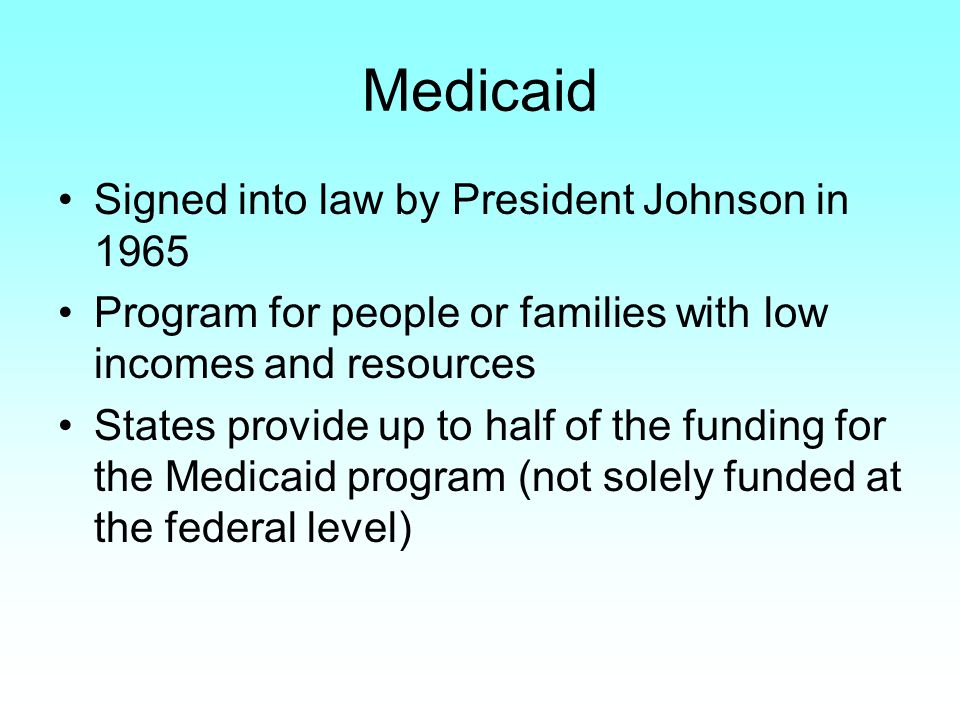 Medicaid Signed into law by President Johnson in 1965 Program for people or families with low incomes and resources States provide up to half of the funding for the Medicaid program (not solely funded at the federal level)