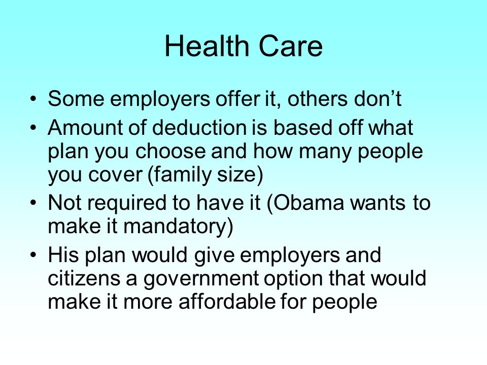 Health Care Some employers offer it, others don’t Amount of deduction is based off what plan you choose and how many people you cover (family size) Not required to have it (Obama wants to make it mandatory) His plan would give employers and citizens a government option that would make it more affordable for people