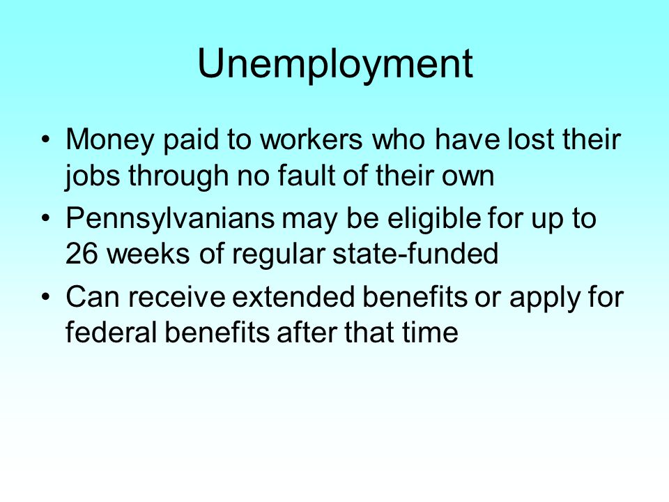 Unemployment Money paid to workers who have lost their jobs through no fault of their own Pennsylvanians may be eligible for up to 26 weeks of regular state-funded Can receive extended benefits or apply for federal benefits after that time