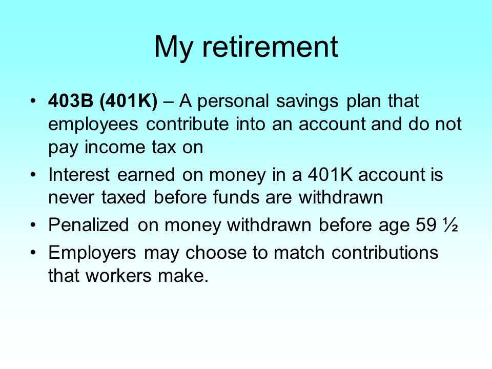 My retirement 403B (401K) – A personal savings plan that employees contribute into an account and do not pay income tax on Interest earned on money in a 401K account is never taxed before funds are withdrawn Penalized on money withdrawn before age 59 ½ Employers may choose to match contributions that workers make.