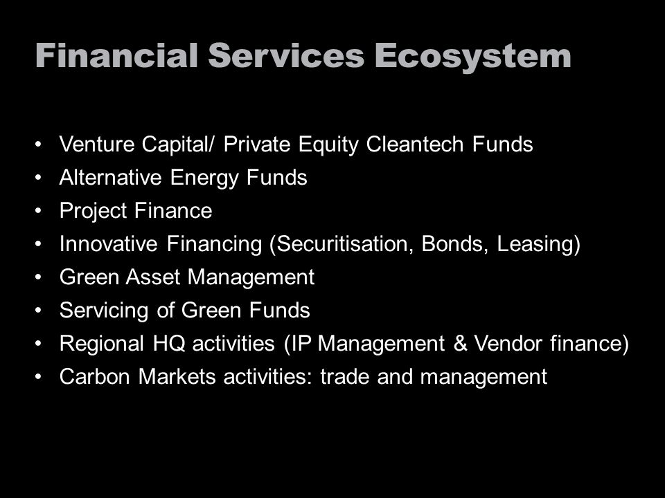 Financial Services Ecosystem Venture Capital/ Private Equity Cleantech Funds Alternative Energy Funds Project Finance Innovative Financing (Securitisation, Bonds, Leasing) Green Asset Management Servicing of Green Funds Regional HQ activities (IP Management & Vendor finance) Carbon Markets activities: trade and management