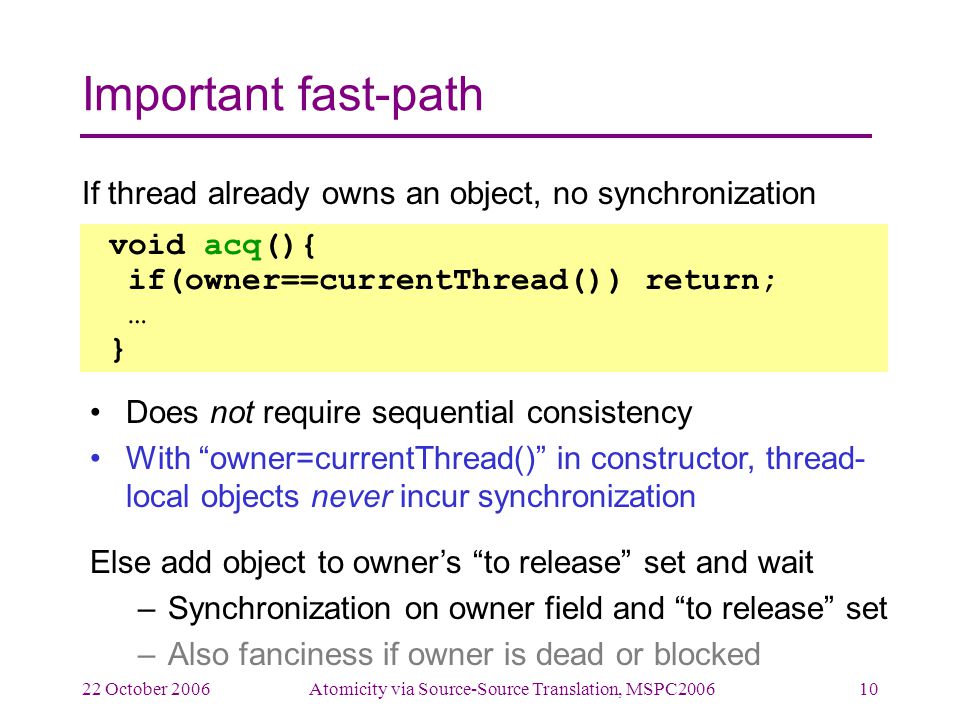 22 October 2006Atomicity via Source-Source Translation, MSPC Important fast-path If thread already owns an object, no synchronization Does not require sequential consistency With owner=currentThread() in constructor, thread- local objects never incur synchronization Else add object to owner’s to release set and wait –Synchronization on owner field and to release set –Also fanciness if owner is dead or blocked void acq(){ if(owner==currentThread()) return; … }