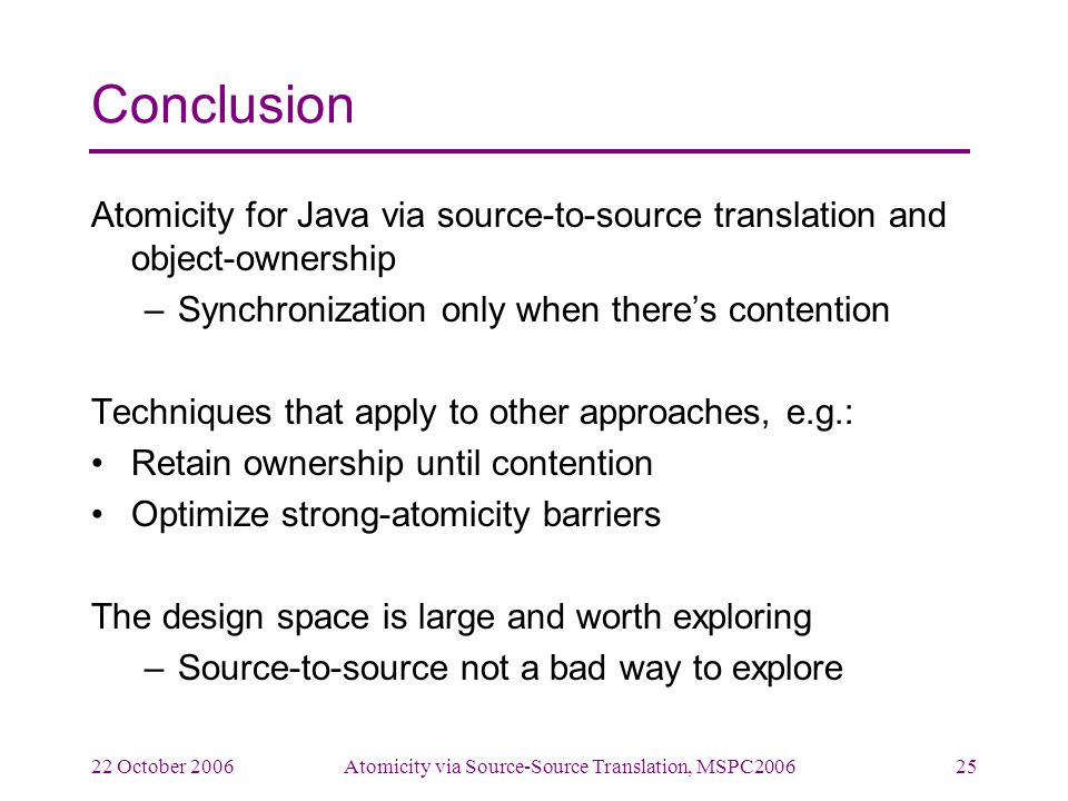 22 October 2006Atomicity via Source-Source Translation, MSPC Conclusion Atomicity for Java via source-to-source translation and object-ownership –Synchronization only when there’s contention Techniques that apply to other approaches, e.g.: Retain ownership until contention Optimize strong-atomicity barriers The design space is large and worth exploring –Source-to-source not a bad way to explore