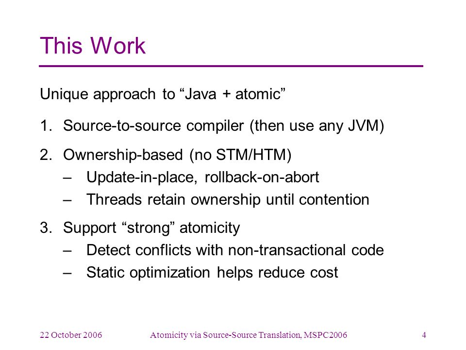 22 October 2006Atomicity via Source-Source Translation, MSPC20064 This Work Unique approach to Java + atomic 1.Source-to-source compiler (then use any JVM) 2.Ownership-based (no STM/HTM) –Update-in-place, rollback-on-abort –Threads retain ownership until contention 3.Support strong atomicity –Detect conflicts with non-transactional code –Static optimization helps reduce cost