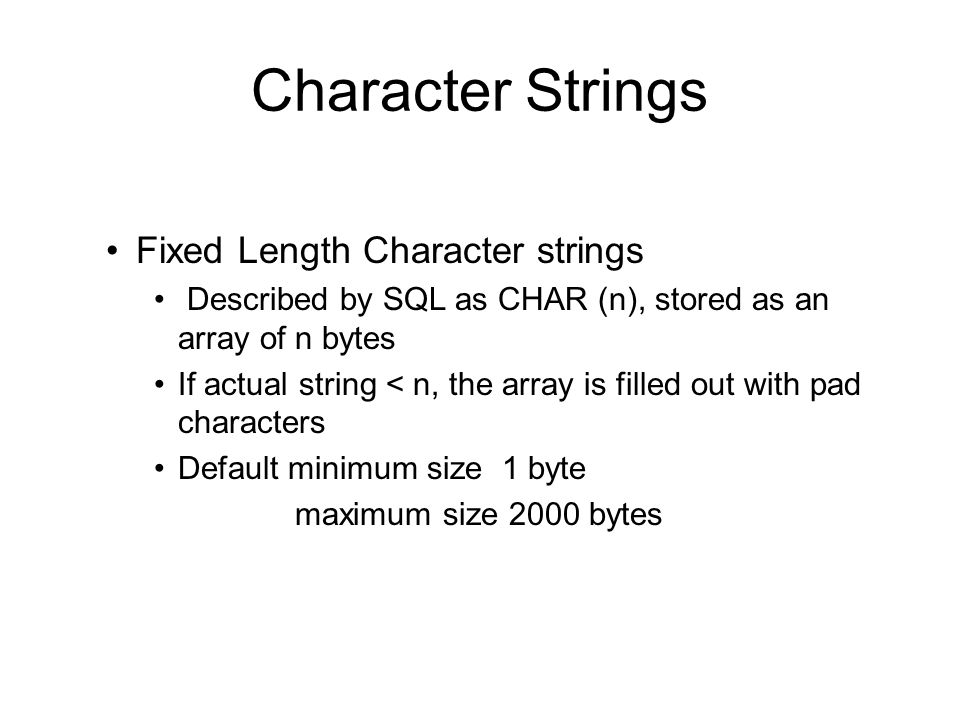 Character Strings Fixed Length Character strings Described by SQL as CHAR (n), stored as an array of n bytes If actual string < n, the array is filled out with pad characters Default minimum size 1 byte maximum size 2000 bytes