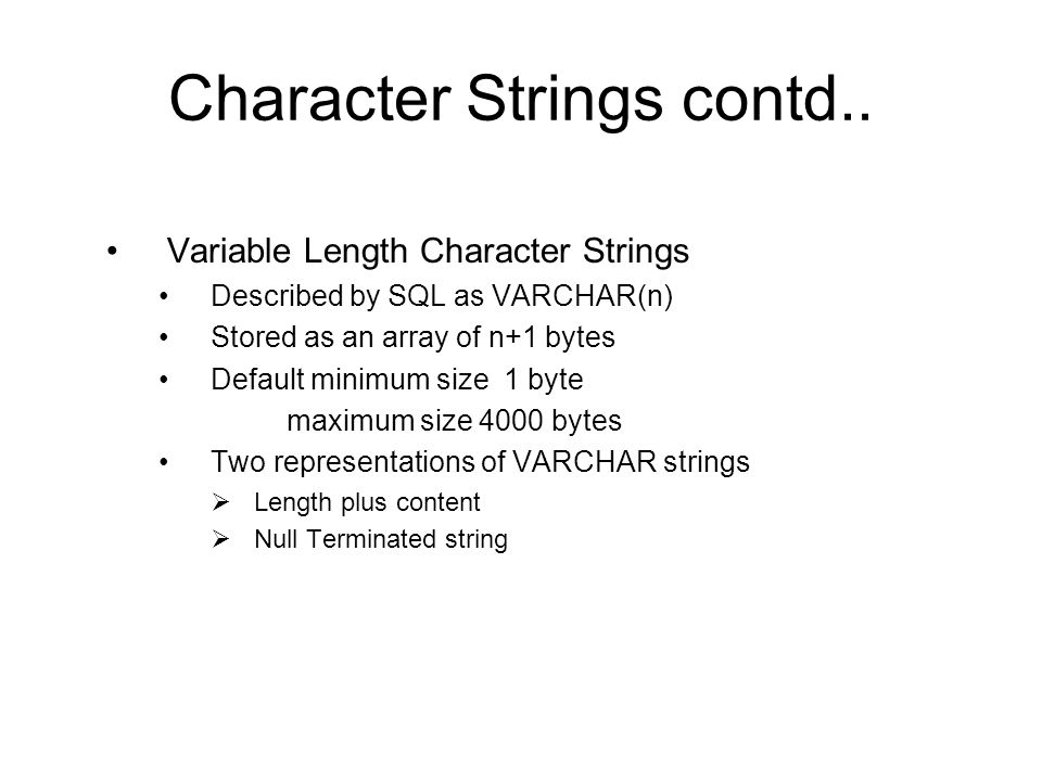 Variable Length Character Strings Described by SQL as VARCHAR(n) Stored as an array of n+1 bytes Default minimum size 1 byte maximum size 4000 bytes Two representations of VARCHAR strings  Length plus content  Null Terminated string Character Strings contd..
