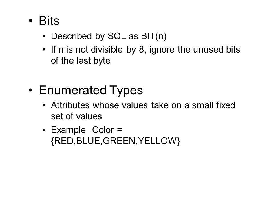 Bits Described by SQL as BIT(n) If n is not divisible by 8, ignore the unused bits of the last byte Enumerated Types Attributes whose values take on a small fixed set of values Example Color = {RED,BLUE,GREEN,YELLOW}