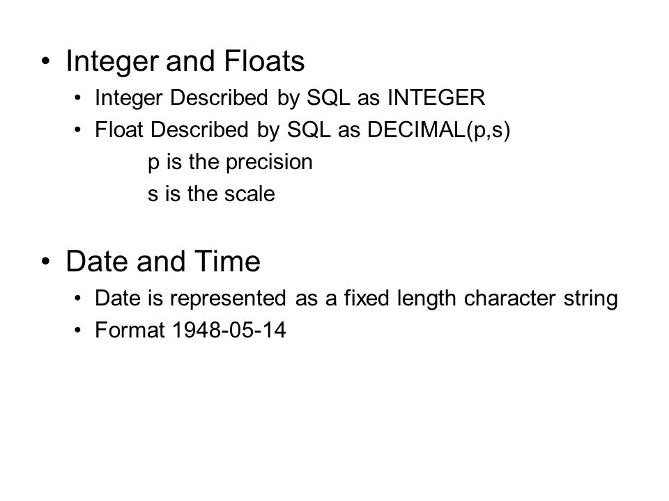 Integer and Floats Integer Described by SQL as INTEGER Float Described by SQL as DECIMAL(p,s) p is the precision s is the scale Date and Time Date is represented as a fixed length character string Format
