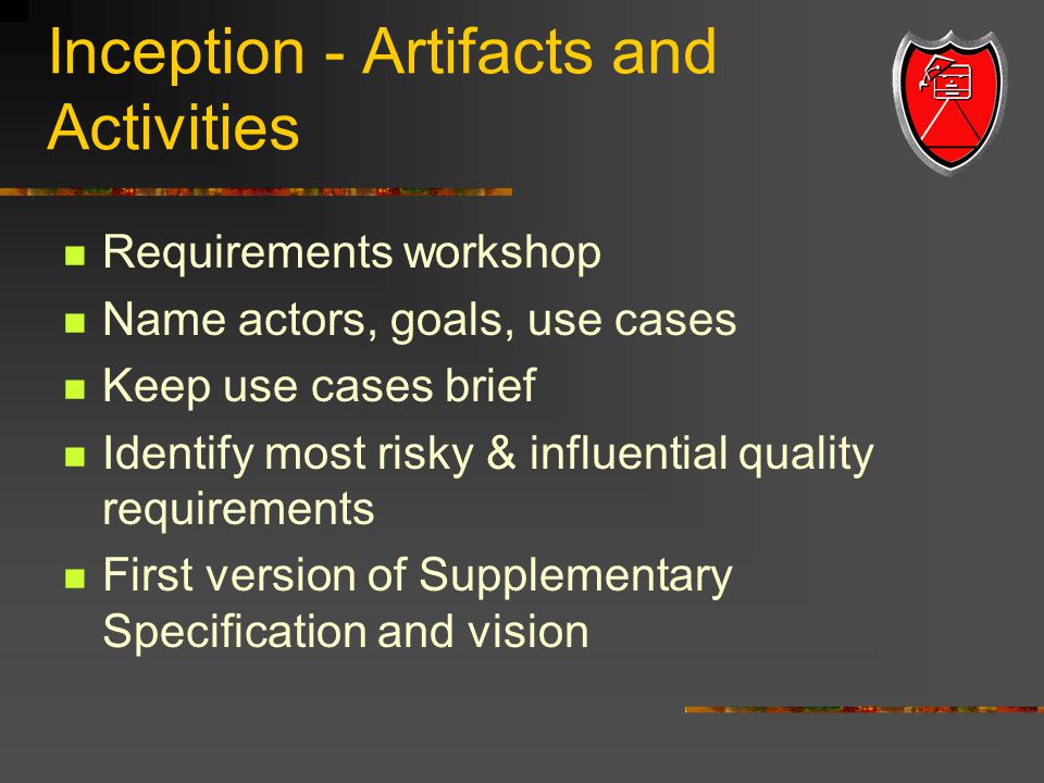 Inception - Artifacts and Activities Requirements workshop Name actors, goals, use cases Keep use cases brief Identify most risky & influential quality requirements First version of Supplementary Specification and vision