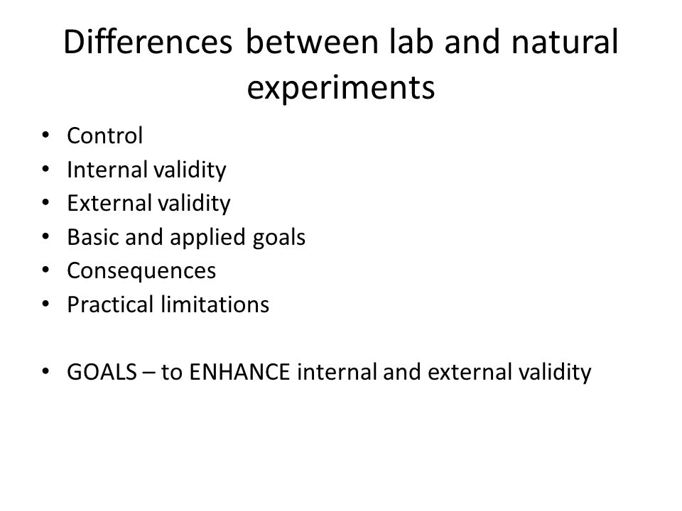 Differences between lab and natural experiments Control Internal validity External validity Basic and applied goals Consequences Practical limitations GOALS – to ENHANCE internal and external validity