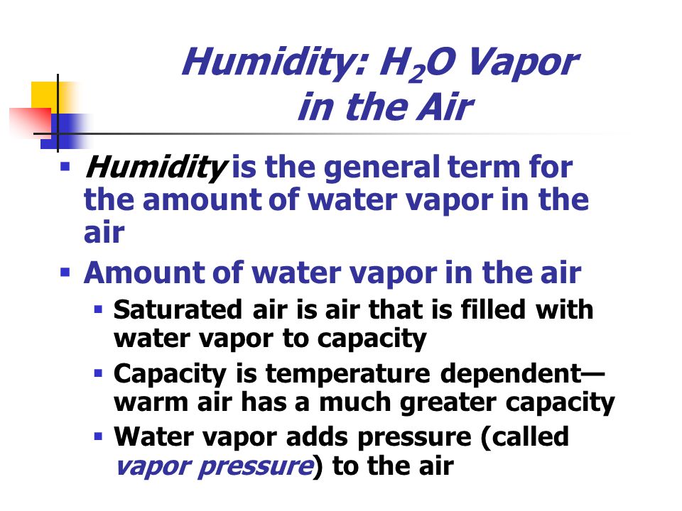 Humidity: H 2 O Vapor in the Air  Humidity is the general term for the amount of water vapor in the air  Amount of water vapor in the air  Saturated air is air that is filled with water vapor to capacity  Capacity is temperature dependent— warm air has a much greater capacity  Water vapor adds pressure (called vapor pressure) to the air