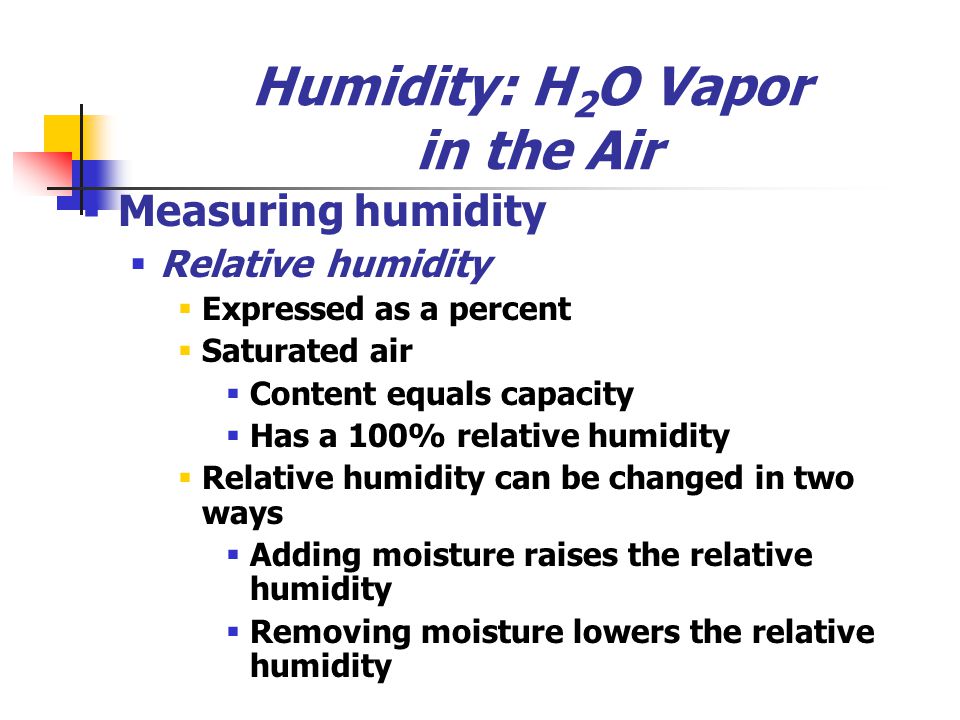 Humidity: H 2 O Vapor in the Air  Measuring humidity  Relative humidity  Expressed as a percent  Saturated air  Content equals capacity  Has a 100% relative humidity  Relative humidity can be changed in two ways  Adding moisture raises the relative humidity  Removing moisture lowers the relative humidity