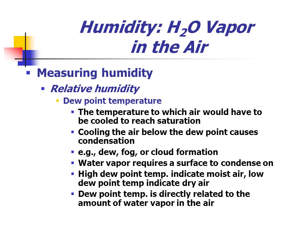 Humidity: H 2 O Vapor in the Air  Measuring humidity  Relative humidity  Dew point temperature  The temperature to which air would have to be cooled to reach saturation  Cooling the air below the dew point causes condensation  e.g., dew, fog, or cloud formation  Water vapor requires a surface to condense on  High dew point temp.