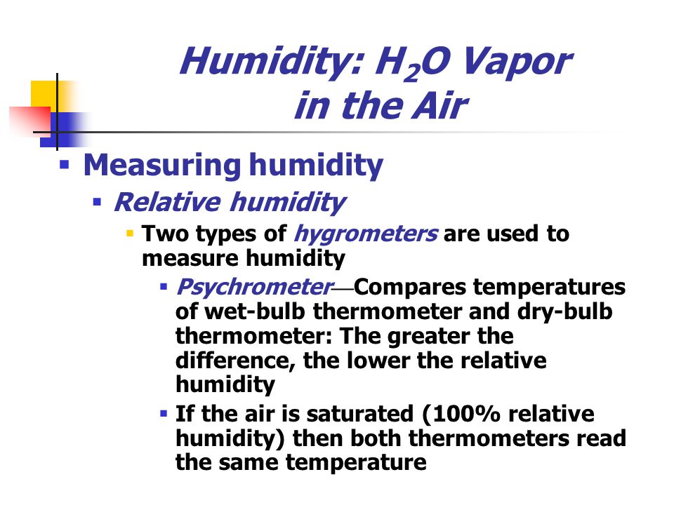 Humidity: H 2 O Vapor in the Air  Measuring humidity  Relative humidity  Two types of hygrometers are used to measure humidity  Psychrometer — Compares temperatures of wet-bulb thermometer and dry-bulb thermometer: The greater the difference, the lower the relative humidity  If the air is saturated (100% relative humidity) then both thermometers read the same temperature
